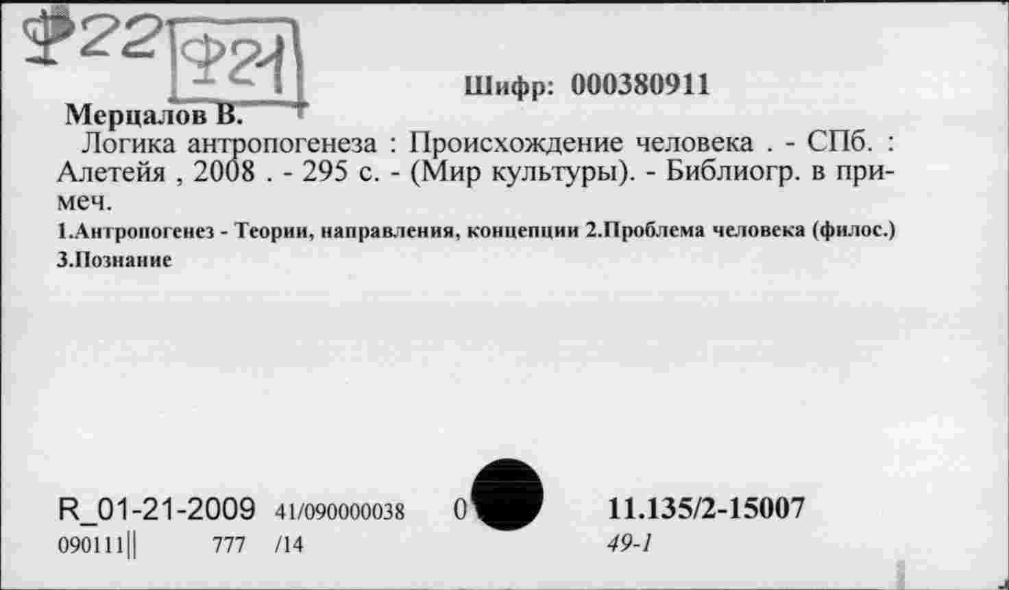 ﻿_И	Шифр: 000380911
Мерцалов В.
Логика антропогенеза : Происхождение человека . - СПб. : Алетейя , 2008 . - 295 с. - (Мир культуры). - Библиогр. в примем.
І.Антропогенез - Теории, направления, концепции 2.Проблема человека (филос.)
З.Познание
R_01-21-2009 41/090000038
090111II 777 /14
11.135/2-15007
49-1